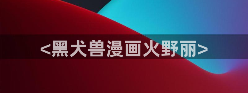 成人韩漫免费漫画在线观看方法：<黑犬兽漫画火野丽>