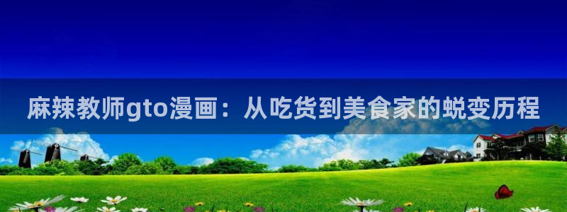 羞羞韩漫免费网站：麻辣教师gto漫画：从吃货到美食家的蜕变历程