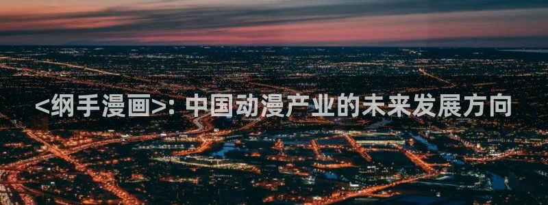 韩漫嘿嘿漫画：<纲手漫画>: 中国动漫产业的未来发展方向