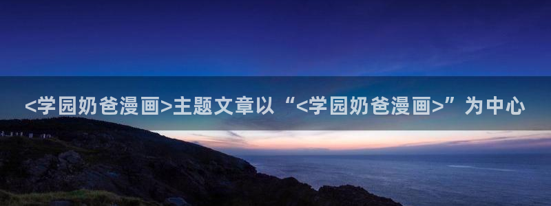 韩漫漫画免费看app：<学园奶爸漫画>主题文章以“<学园奶爸漫画>”为中心